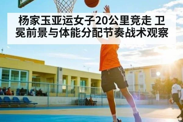 杨家玉亚运女子20公里竞走 卫冕前景与体能分配节奏战术观察