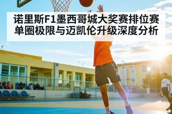 诺里斯F1墨西哥城大奖赛排位赛单圈极限与迈凯伦升级深度分析